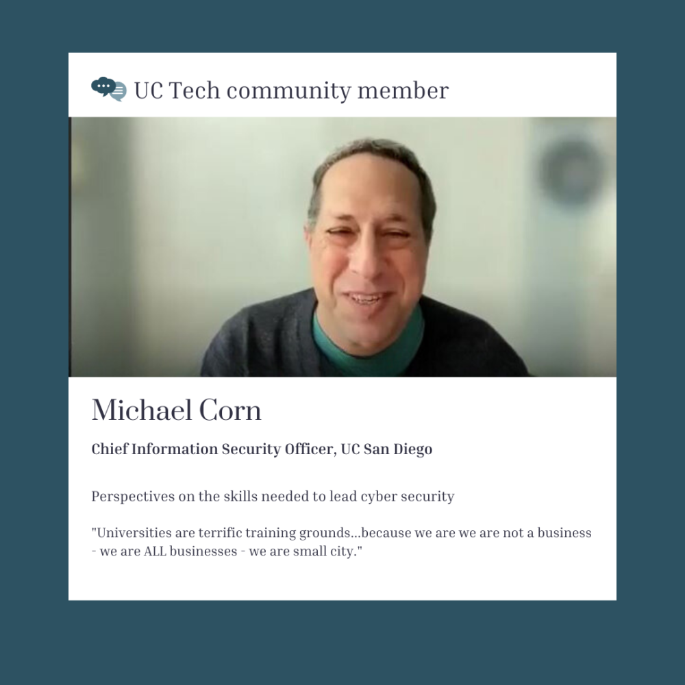 Michael Corn, UC Tech Community member, CISO, UC San Diego on the skills needed to lead cybersecurity at the university: Universities are terrific training grounds…because we are we are not a business – we are ALL businesses – we are small city.”