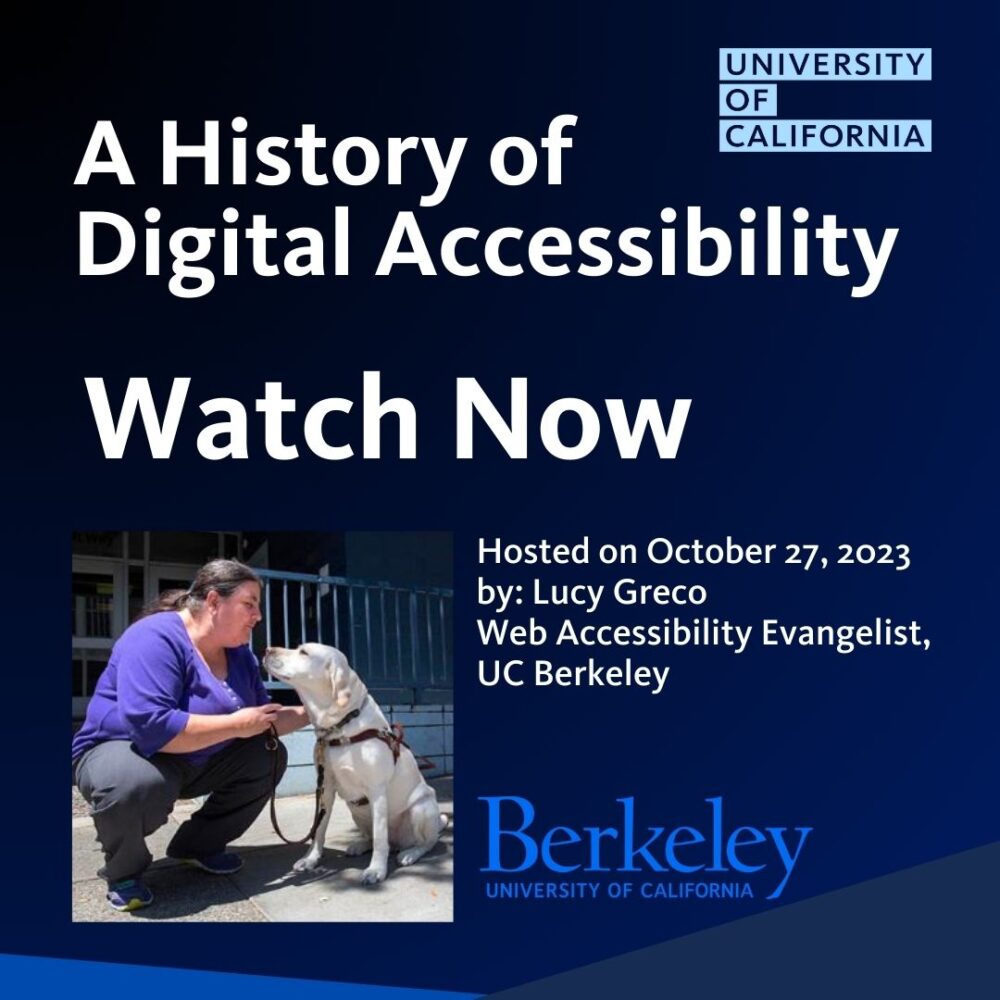 A history of digital accessibility - webinar hosted on 10/27/2023 by Lucy Greco, Web Accessibility Evangelist, UC Berkeley. Watch Now.