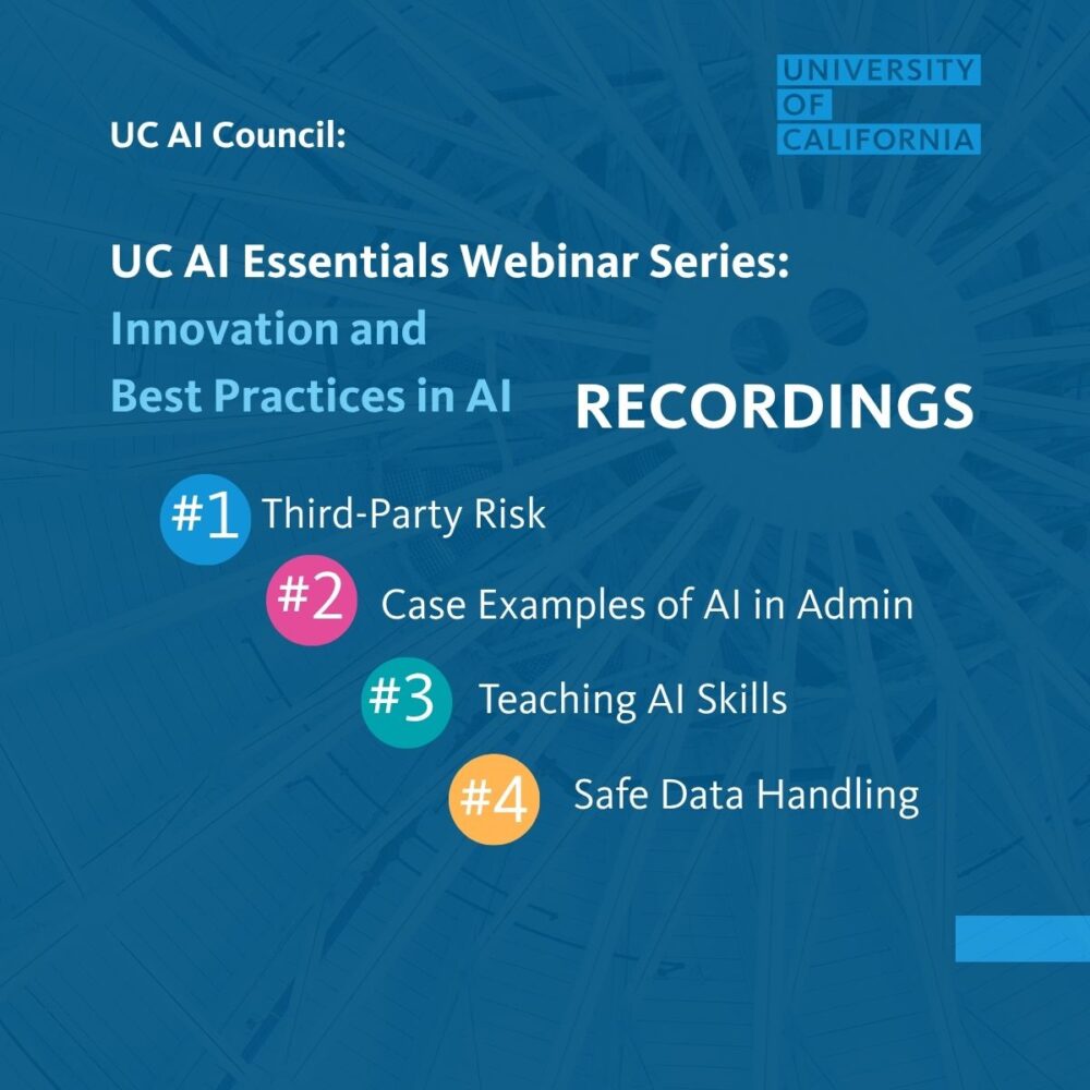 UC AI Council: UC AI Essentials Webinar Series: Innovation and Best Practices in AI Recordings: 1. Third-party risk 2. Case examples of AI in Admin 3. Teaching AI skills 4. Safe data handling