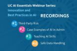 UC AI Council: UC AI Essentials Webinar Series: Innovation and Best Practices in AI Recordings: 1. Third-party risk 2. Case examples of AI in Admin 3. Teaching AI skills 4. Safe data handling